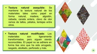 16
 Textura natural asequible: Se
mantiene la textura natural de los
materiales tales como papel en
forma natural, madera, algodón,
cebada, canela entera, clavo de olor
ramos de tallos, pétalos, lentejas entre
otros.
 Textura natural modificada: Los
materiales son ligeramente
transformados, pero siguen siendo
reconocibles. EI papel no se adhiere en
forma lisa sino que ha sido arrugado,
rasgado, abollado, perforado y más.
 