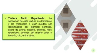 17
 Textura Táctil Organizada: La
sensación de esta textura es dominante
y los materiales a usar pueden ser
identificables por ejemplo: semillas,
grano de arena, cabello, alfileres, hilos
retorcidos, botones del mismo color y
tamaño, clic, entre otros.
 