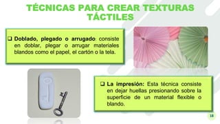 18
TÉCNICAS PARA CREAR TEXTURAS
TÁCTILES
 Doblado, plegado o arrugado: consiste
en doblar, plegar o arrugar materiales
blandos como el papel, el cartón o la tela.
 La impresión: Esta técnica consiste
en dejar huellas presionando sobre la
superficie de un material flexible o
blando.
 
