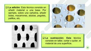 19
 La adición: Esta técnica consiste en
añadir material a una base. Por
ejemplo, sobre una cartulina, añadir
bolas, macarrones, alubias, pegotes,
palillos, etc.
 La sustracción: Esta técnica
consiste en tallar, cortar o quitar, el
material de una superficie.
 