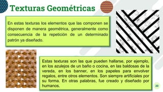 20
Texturas Geométricas
En estas texturas los elementos que las componen se
disponen de manera geométrica, generalmente como
consecuencia de la repetición de un determinado
patrón ya diseñado.
Estas texturas son las que pueden hallarse, por ejemplo,
en los azulejos de un baño o cocina, en las baldosas de la
vereda, en los banner, en los papeles para envolver
regalos, entre otros elementos. Son siempre artificiales por
su forma. En otras palabras, fue creado y diseñado por
humanos.
 