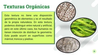 21
Texturas Orgánicas
Esta textura no tiene una disposición
geométrica de elementos y es el resultado
de la propia naturaleza. En esta textura,
podemos distinguir entre natural y artificial,
pero en este último caso, los humanos no
tienen intención de distribuir la geometría.
Esto puede ocurrir en superficies como
mármol, troncos y piedras.
 