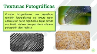 22
Texturas Fotográficas
Cuando fotografiamos una superficie,
también fotografiamos su textura quien
adquiere un nuevo significado. Sigue siendo
una ilusión del ojo pero permite una buena
percepción táctil realista.
 