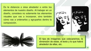24
Es la distancia o área alrededor o entre los
elementos de nuestro diseño. Al trabajar en un
diseño, considera no solamente los elementos
visuales que vas a incorporar, sino también
cómo vas a ordenarlos y agruparlos dentro la
composición.
El tipo de imágenes que colocaremos, la
dimensión de estas, el texto y lo que habrá
alrededor de ellas, etc.
 