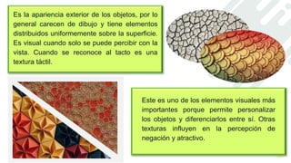Este es uno de los elementos visuales más
importantes porque permite personalizar
los objetos y diferenciarlos entre sí. Otras
texturas influyen en la percepción de
negación y atractivo.
Es la apariencia exterior de los objetos, por lo
general carecen de dibujo y tiene elementos
distribuidos uniformemente sobre la superficie.
Es visual cuando solo se puede percibir con la
vista. Cuando se reconoce al tacto es una
textura táctil.
 