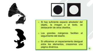 31
o Si hay suficiente espacio alrededor del
objeto, la imagen o el texto, se
destacarán de otros diseños.
o Los grandes márgenes facilitan el
seguimiento del diseño.
o Si utilizamos un espaciamiento desigual
entre los elementos, crearemos una
página dinámica.
 
