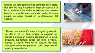 33
Una de las sensaciones más cómodas es el tacto.
Por ello, es muy importante tener en cuenta a la
hora de decorar las distintas texturas que quieres
llevarte a casa. No cabe duda de que las texturas
juegan un papel central en la decoración del
espacio.
Tienen una sensación muy entregada y cuando
se utilizan en un área amplia, la amplitud se
reduce o ofrece un espíritu acogedor en un área
pequeña. La textura puede ser táctil o visual,
rugosa o suave. Pero en el corazón de este
concepto están los patrones que componen el
sujeto y la repetición.
 