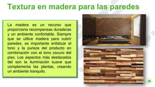 35
Textura en madera para las paredes
La madera es un recurso que
proporciona recompensas duraderas
y un ambiente confortable. Siempre
que se utilice madera para cubrir
paredes, es importante enfatizar el
tono y la pureza del producto en
combinación con el tono oscuro del
piso. Los aspectos más destacados
del son la iluminación suave que
complementa las plantas, creando
un ambiente tranquilo.
 