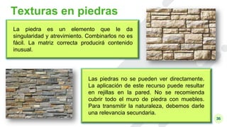 36
Texturas en piedras
La piedra es un elemento que le da
singularidad y atrevimiento. Combinarlos no es
fácil. La matriz correcta producirá contenido
inusual.
Las piedras no se pueden ver directamente.
La aplicación de este recurso puede resultar
en rejillas en la pared. No se recomienda
cubrir todo el muro de piedra con muebles.
Para transmitir la naturaleza, debemos darle
una relevancia secundaria.
 