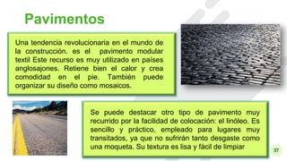 37
Pavimentos
Una tendencia revolucionaria en el mundo de
la construcción. es el pavimento modular
textil Este recurso es muy utilizado en países
anglosajones. Retiene bien el calor y crea
comodidad en el pie. También puede
organizar su diseño como mosaicos.
Se puede destacar otro tipo de pavimento muy
recurrido por la facilidad de colocación: el linóleo. Es
sencillo y práctico, empleado para lugares muy
transitados, ya que no sufrirán tanto desgaste como
una moqueta. Su textura es lisa y fácil de limpiar
 