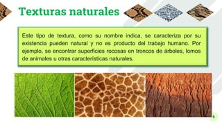 6
Texturas naturales
Este tipo de textura, como su nombre indica, se caracteriza por su
existencia pueden natural y no es producto del trabajo humano. Por
ejemplo, se encontrar superficies rocosas en troncos de árboles, lomos
de animales u otras características naturales.
 