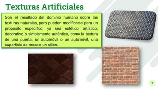7
Texturas Artificiales
Son el resultado del dominio humano sobre las
texturas naturales, pero pueden modificarse para un
propósito específico, ya sea estético, artístico,
decorativo o simplemente auténtico, como la textura
de una puerta, un automóvil o un automóvil, una
superficie de mesa o un sillón.
 