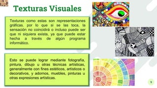 9
Texturas Visuales
Texturas como estas son representaciones
gráficas. por lo que si se las toca, la
sensación no coincidirá o incluso puede ser
que ni siquiera exista, ya que puede estar
hecha a través de algún programa
informático.
Esto se puede lograr mediante fotografía,
pintura, dibujo u otras técnicas artísticas,
generalmente con fines estéticos, artísticos o
decorativos, y adornos, muebles, pinturas u
otras expresiones artísticas.
 