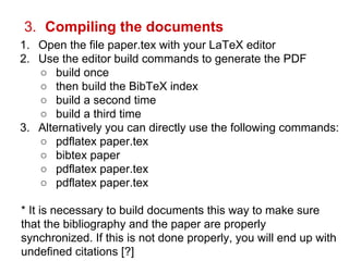 3. Compiling the documents 
1. Open the file paper.tex with your LaTeX editor 
2. Use the editor build commands to generate the PDF 
○ build once 
○ then build the BibTeX index 
○ build a second time 
○ build a third time 
3. Alternatively you can directly use the following commands: 
○ pdflatex paper.tex 
○ bibtex paper 
○ pdflatex paper.tex 
○ pdflatex paper.tex 
* It is necessary to build documents this way to make sure 
that the bibliography and the paper are properly 
synchronized. If this is not done properly, you will end up with 
undefined citations [?] 
 