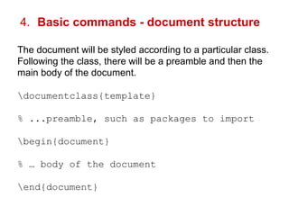 4. Basic commands - document structure 
The document will be styled according to a particular class. 
Following the class, there will be a preamble and then the 
main body of the document. 
documentclass{template} 
% ...preamble, such as packages to import 
begin{document} 
% … body of the document 
end{document} 
 