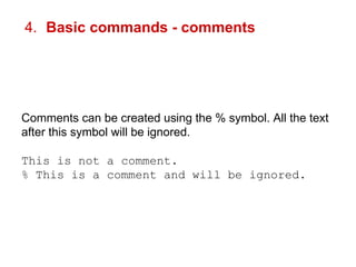 4. Basic commands - comments 
Comments can be created using the % symbol. All the text 
after this symbol will be ignored. 
This is not a comment. 
% This is a comment and will be ignored. 
 