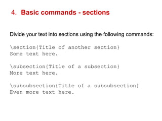 4. Basic commands - sections 
Divide your text into sections using the following commands: 
section{Title of another section} 
Some text here. 
subsection{Title of a subsection} 
More text here. 
subsubsection{Title of a subsubsection} 
Even more text here. 
 