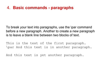 4. Basic commands - paragraphs 
To break your text into paragraphs, use the par command 
before a new paragraph. Another to create a new paragraph 
is to leave a blank line between two blocks of text. 
This is the text of the first paragraph. 
par And this text is in another paragraph. 
And this text is yet another paragraph. 
 
