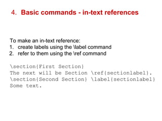 4. Basic commands - in-text references 
To make an in-text reference: 
1. create labels using the label command 
2. refer to them using the ref command 
section{First Section} 
The next will be Section ref{sectionlabel}. 
section{Second Section} label{sectionlabel} 
Some text. 
 