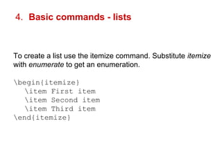 4. Basic commands - lists 
To create a list use the itemize command. Substitute itemize 
with enumerate to get an enumeration. 
begin{itemize} 
item First item 
item Second item 
item Third item 
end{itemize} 
 