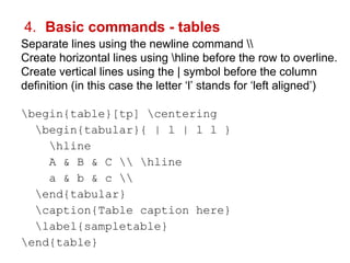 4. Basic commands - tables 
Separate lines using the newline command  
Create horizontal lines using hline before the row to overline. 
Create vertical lines using the | symbol before the column 
definition (in this case the letter ‘l’ stands for ‘left aligned’) 
begin{table}[tp] centering 
begin{tabular}{ | l | l l } 
hline 
A & B & C  hline 
a & b & c  
end{tabular} 
caption{Table caption here} 
label{sampletable} 
end{table} 
 