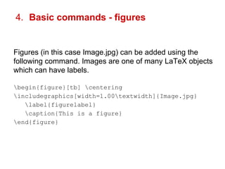 4. Basic commands - figures 
Figures (in this case Image.jpg) can be added using the 
following command. Images are one of many LaTeX objects 
which can have labels. 
begin{figure}[tb] centering 
includegraphics[width=1.00textwidth]{Image.jpg} 
label{figurelabel} 
caption{This is a figure} 
end{figure} 
 
