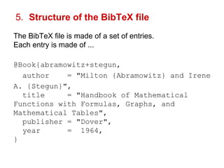 5. Structure of the BibTeX file 
The BibTeX file is made of a set of entries. 
Each entry is made of ... 
@Book{abramowitz+stegun, 
author = "Milton {Abramowitz} and Irene 
A. {Stegun}", 
title = "Handbook of Mathematical 
Functions with Formulas, Graphs, and 
Mathematical Tables", 
publisher = "Dover", 
year = 1964, 
} 
 