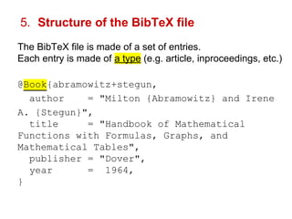 5. Structure of the BibTeX file 
The BibTeX file is made of a set of entries. 
Each entry is made of a type (e.g. article, inproceedings, etc.) 
@Book{abramowitz+stegun, 
author = "Milton {Abramowitz} and Irene 
A. {Stegun}", 
title = "Handbook of Mathematical 
Functions with Formulas, Graphs, and 
Mathematical Tables", 
publisher = "Dover", 
year = 1964, 
} 
 