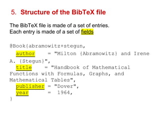 5. Structure of the BibTeX file 
The BibTeX file is made of a set of entries. 
Each entry is made of a set of fields 
@Book{abramowitz+stegun, 
author = "Milton {Abramowitz} and Irene 
A. {Stegun}", 
title = "Handbook of Mathematical 
Functions with Formulas, Graphs, and 
Mathematical Tables", 
publisher = "Dover", 
year = 1964, 
} 
 