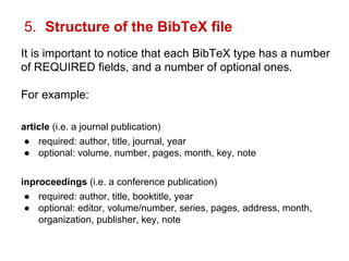 5. Structure of the BibTeX file 
It is important to notice that each BibTeX type has a number 
of REQUIRED fields, and a number of optional ones. 
For example: 
article (i.e. a journal publication) 
● required: author, title, journal, year 
● optional: volume, number, pages, month, key, note 
inproceedings (i.e. a conference publication) 
● required: author, title, booktitle, year 
● optional: editor, volume/number, series, pages, address, month, 
organization, publisher, key, note 
 