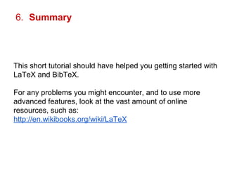 6. Summary 
This short tutorial should have helped you getting started with 
LaTeX and BibTeX. 
For any problems you might encounter, and to use more 
advanced features, look at the vast amount of online 
resources, such as: 
http://en.wikibooks.org/wiki/LaTeX 
