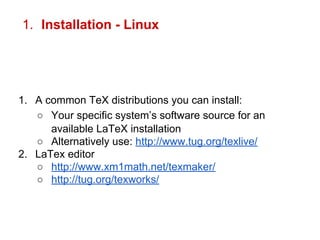 1. Installation - Linux 
1. A common TeX distributions you can install: 
○ Your specific system’s software source for an 
available LaTeX installation 
○ Alternatively use: http://www.tug.org/texlive/ 
2. LaTex editor 
○ http://www.xm1math.net/texmaker/ 
○ http://tug.org/texworks/ 
 