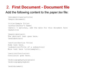 2. First Document - Document file 
Add the following content to the paper.tex file: 
documentclass{article} 
begin{document} 
title{Sample Title} 
author{Author's Name} 
date{} % optional, add the date for this document here 
maketitle 
begin{abstract} 
The abstract text goes here. 
end{abstract} 
section{Section Title} 
Some text here. 
subsection{Title of a subsection} 
More text here cite{sample1}. 
section{Conclusion} 
Conclusion goes here. 
bibliographystyle{plain} 
bibliography{mybib} 
end{document} 
 