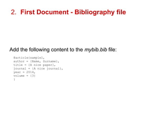 2. First Document - Bibliography file 
Add the following content to the mybib.bib file: 
@article{sample1, 
author = {Name, Surname}, 
title = {A nice paper}, 
journal = {A nice journal}, 
year = 2014, 
volume = {3} 
} 
 