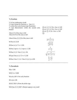 --------------------------------------------------------------------------------------------------------------------- 
% Fractions 
% In line mathematics mode 
% Latex format for fractions is : frac{}{} 
% within first curly bracket type Numerator 
% type Denominator within the second curly 
bracket 
About 2/3 of the class is full 
About $2/3$ of the class is full 
About $frac{2}{3}$ of the class is full 
$(frac{n}{2})$ 
$$frac{x}{x^2+x+1}$$ 
$$frac{sqrt{x+1}}{sqrt{x-1}}$$ 
$$frac{1}{1+frac{1}{x}} $$ 
$$sqrt{frac{x}{x^2+x+1}}$$ 
$$frac{frac{1}{x}+frac{1}{y}}{y-z}$$ 
--------------------------------------------------------------------------------------------------------------------- 
% Parenthesis 
$$(x+1)$$ 
$$3[2+(x+2)]$$ 
$${a,b,c}$$ % No curly brackets 
$${a,b,c}$$ 
$$$12.5$$ % Prints the dollar sign 
$$3(frac{2}{5})$$ % Bracket appears very small 
 