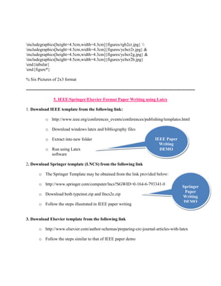 includegraphics[height=4.5cm,width=4.3cm]{figures/rgb2cr.jpg}  
includegraphics[height=4.5cm,width=4.3cm]{figures/ycbcr2r.jpg} & 
includegraphics[height=4.5cm,width=4.3cm]{figures/ycbcr2g.jpg} & 
includegraphics[height=4.5cm,width=4.3cm]{figures/ycbcr2b.jpg} 
end{tabular} 
end{figure*} 
% Six Pictures of 2x3 format 
--------------------------------------------------------------------------------------------------------------------- 
5. IEEE/Springer/Elsevier Format Paper Writing using Latex 
1. Download IEEE template from the following link: 
o http://www.ieee.org/conferences_events/conferences/publishing/templates.html 
o Download windows latex and bibliography files 
o Extract into new folder 
o Run using Latex 
software 
2. Download Springer template (LNCS) from the following link 
IEEE Paper 
Writing 
DEMO 
o The Springer Template may be obtained from the link provided below: 
o http://www.springer.com/computer/lncs?SGWID=0-164-6-793341-0 
o Download both typeinst.zip and llncs2e.zip 
o Follow the steps illustrated in IEEE paper writing 
3. Download Elsevier template from the following link 
Springer 
Paper 
Writing 
DEMO 
o http://www.elsevier.com/author-schemas/preparing-crc-journal-articles-with-latex 
o Follow the steps similar to that of IEEE paper demo 
 
