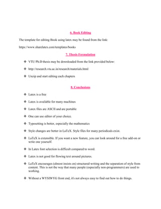 6. Book Editing 
The template for editing Book using latex may be found from the link: 
https://www.sharelatex.com/templates/books 
7. Thesis Formulation 
 VTU Ph.D thesis may be downloaded from the link provided below: 
 http://research.vtu.ac.in/research/materials.html 
 Unzip and start editing each chapters 
8. Conclusions 
 Latex is a free 
 Latex is available for many machines 
 Latex files are ASCII and are portable 
 One can use editor of your choice. 
 Typesetting is better, especially the mathematics 
 Style changes are better in LaTeX. Style files for many periodicals exist. 
 LaTeX is extensible. If you want a new feature, you can look around for a free add-on or 
write one yourself. 
 In Latex font selection is difficult compared to word. 
 Latex is not good for flowing text around pictures. 
 LaTeX encourages (almost insists on) structured writing and the separation of style from 
content. This is not the way that many people (especially non-programmers) are used to 
working. 
 Without a WYSIWYG front end, it's not always easy to find out how to do things. 
 
