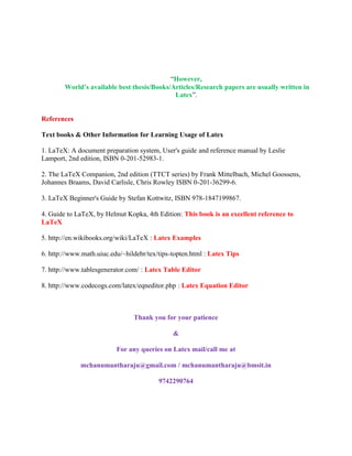 “However, 
World’s available best thesis/Books/Articles/Research papers are usually written in 
Latex”. 
References 
Text books & Other Information for Learning Usage of Latex 
1. LaTeX: A document preparation system, User's guide and reference manual by Leslie 
Lamport, 2nd edition, ISBN 0-201-52983-1. 
2. The LaTeX Companion, 2nd edition (TTCT series) by Frank Mittelbach, Michel Goossens, 
Johannes Braams, David Carlisle, Chris Rowley ISBN 0-201-36299-6. 
3. LaTeX Beginner's Guide by Stefan Kottwitz, ISBN 978-1847199867. 
4. Guide to LaTeX, by Helmut Kopka, 4th Edition: This book is an excellent reference to 
LaTeX 
5. http://en.wikibooks.org/wiki/LaTeX : Latex Examples 
6. http://www.math.uiuc.edu/~hildebr/tex/tips-topten.html : Latex Tips 
7. http://www.tablesgenerator.com/ : Latex Table Editor 
8. http://www.codecogs.com/latex/eqneditor.php : Latex Equation Editor 
Thank you for your patience 
& 
For any queries on Latex mail/call me at 
mchanumantharaju@gmail.com / mchanumantharaju@bmsit.in 
9742290764 
