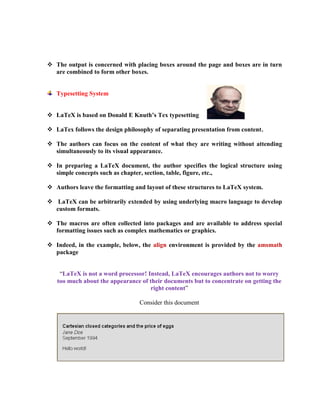  The output is concerned with placing boxes around the page and boxes are in turn 
are combined to form other boxes. 
Typesetting System 
 LaTeX is based on Donald E Knuth’s Tex typesetting 
 LaTex follows the design philosophy of separating presentation from content. 
 The authors can focus on the content of what they are writing without attending 
simultaneously to its visual appearance. 
 In preparing a LaTeX document, the author specifies the logical structure using 
simple concepts such as chapter, section, table, figure, etc., 
 Authors leave the formatting and layout of these structures to LaTeX system. 
 LaTeX can be arbitrarily extended by using underlying macro language to develop 
custom formats. 
 The macros are often collected into packages and are available to address special 
formatting issues such as complex mathematics or graphics. 
 Indeed, in the example, below, the align environment is provided by the amsmath 
package 
“LaTeX is not a word processor! Instead, LaTeX encourages authors not to worry 
too much about the appearance of their documents but to concentrate on getting the 
right content” 
Consider this document 
 