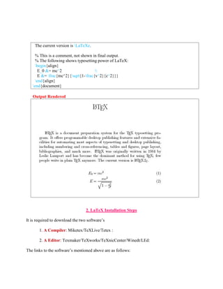 The current version is LaTeXe. 
% This is a comment, not shown in final output. 
% The following shows typesetting power of LaTeX: 
begin{align} 
E_0 &= mc^2  
E &= frac{mc^2}{sqrt{1-frac{v^2}{c^2}}} 
end{align} 
end{document} 
Output Rendered 
2. LaTeX Installation Steps 
It is required to download the two software’s 
1. A Compiler: Miketex/TeXLive/Tetex : 
2. A Editor: Texmaker/TeXworks/TeXnicCenter/Winedt/LEd: 
The links to the software’s mentioned above are as follows: 
 