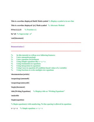 This is a newline displayed $$n$$ Math symbol % Displays symbol n in new line 
This is a newline displayed [n] Math symbol % Alternate Method 
$frac{x}{y}$ % Fraction x/y 
$n^n$ % Superscript : nn 
end{document} 
------------------------------------------------------------------------------------------------------------------ 
Demonstration 2 
------------------------------------------------------------------------------------------------------------------ 
% In this tutorial we will go over following features: 
% Latex amsmath package 
% Latex equation environment 
% Using Simple equations like x = y + z 
% Using Summation in equations 
% Using Integration in equations 
% Using Cases in equation (if condition based values of a variable) 
% Using fractions to write multiple-row equations 
documentclass{article} 
usepackage{amsmath} 
usepackage{amssymb} 
begin{document} 
title{Writing Equations} % Displays title as “Writing Equations” 
maketitle 
begin{equation} 
% Begin equation(s) with numbering, No line spacing is allowed in equations 
x = y + z % Simple equation: x = y + z 
 