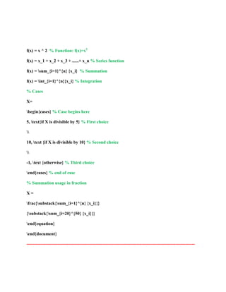 f(x) = x ^ 2 % Function: f(x)=x2 
f(x) = x_1 + x_2 + x_3 + ......+ x_n % Series function 
f(x) = sum_{i=1}^{n} {x_i} % Summation 
f(x) = int_{i=1}^{n}{x_i} % Integration 
% Cases 
X= 
begin{cases} % Case begins here 
5, text{if X is divisible by 5} % First choice 
 
10, text {if X is divisible by 10} % Second choice 
 
-1, text {otherwise} % Third choice 
end{cases} % end of case 
% Summation usage in fraction 
X = 
frac{substack{sum_{i=1}^{n} {x_i}}} 
{substack{sum_{i=20}^{50} {x_i}}} 
end{equation} 
end{document} 
------------------------------------------------------------------------------------------------------------------ 
 