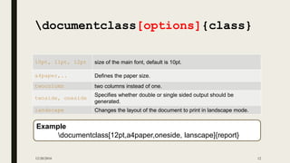 12/20/2016 12
documentclass[options]{class}
10pt, 11pt, 12pt size of the main font, default is 10pt.
a4paper,.. Defines the paper size.
twocolumn two columns instead of one.
twoside, oneside
Specifies whether double or single sided output should be
generated.
landscape Changes the layout of the document to print in landscape mode.
Example
documentclass[12pt,a4paper,oneside, lanscape]{report}
 