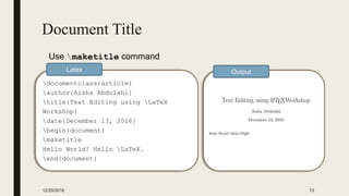 Document Title
12/20/2016 13
documentclass{article}
author{Aisha Abdulahi}
title{Text Editing using LaTeX
Workshop}
date{December 13, 2016}
begin{document}
maketitle
Hello World! Hello LaTeX.
end{document}
Latex Output
Use maketitle command
 