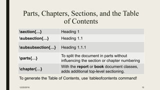 Parts, Chapters, Sections, and the Table
of Contents
section{…} Heading 1
subsection{…} Heading 1.1
subsubsection{…} Heading 1.1.1
parts{…}
To split the document in parts without
inﬂuencing the section or chapter numbering
chapter{…}
With the report or book document classes,
adds additional top-level sectioning.
12/20/2016 15
To generate the Table of Contents, use tableofcontents command!
 