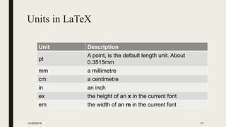 Units in LaTeX
Unit Description
pt
A point, is the default length unit. About
0.3515mm
mm a millimetre
cm a centimetre
in an inch
ex the height of an x in the current font
em the width of an m in the current font
12/20/2016 17
 