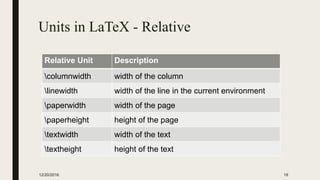 Units in LaTeX - Relative
Relative Unit Description
columnwidth width of the column
linewidth width of the line in the current environment
paperwidth width of the page
paperheight height of the page
textwidth width of the text
textheight height of the text
12/20/2016 18
 