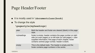 Page Header/Footer
■ It is mostly used in documentclass{book}
■ To change the style
pagestyle{myheadings}
12/20/2016 29
plain Both the header and footer are cleared (blank) in this page
style.
myheadings footer is empty, header contains the page number on right
side (on even pages) or on left side (on odd pages) + user-
supplied information; first page of each chapter, footer
contains centred page number, header is blank.
empty This is the default style. The header is empty and the
footer contains page numbers in the centre.
 