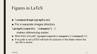 Figures in LaTeX
■ usepackage{graphicx}
■ For a separate images directory
graphicspath{ {images/} }
makes referencing easier.
■ More than one path graphicspath{{images1/}{images2/}}
■ If no path is set LATEX will look for pictures in the folder where the
.tex file is saved.
12/20/2016 31
 