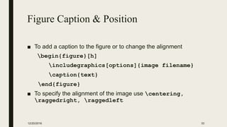 Figure Caption & Position
■ To add a caption to the figure or to change the alignment
begin{figure}[h]
includegraphics[options]{image filename}
caption{text}
end{figure}
■ To specify the alignment of the image use centering,
raggedright, raggedleft
12/20/2016 33
 